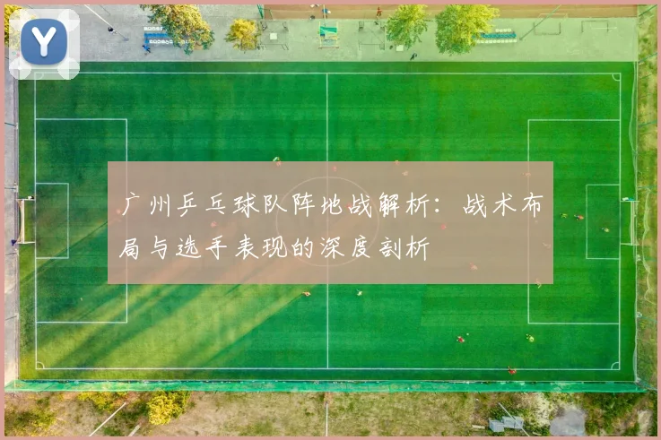 广州乒乓球队阵地战解析：战术布局与选手表现的深度剖析