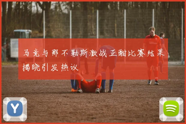 马竞与那不勒斯激战正酣比赛结果揭晓引发热议