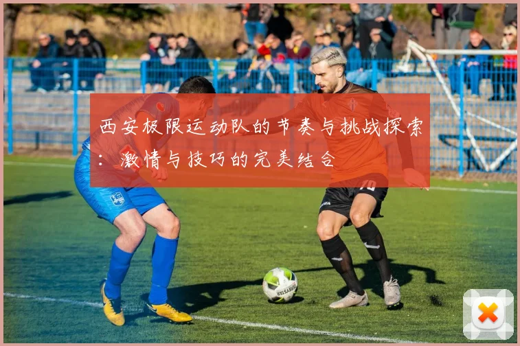西安极限运动队的节奏与挑战探索：激情与技巧的完美结合