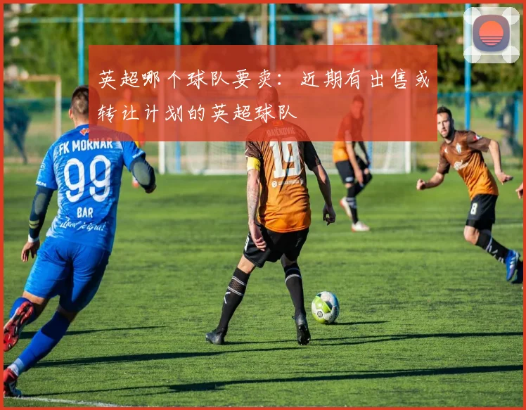 英超哪个球队要卖：近期有出售或转让计划的英超球队