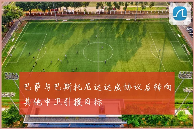 巴萨与巴斯托尼达达成协议后转向其他中卫引援目标