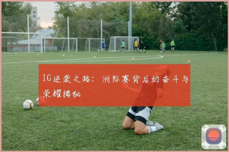 IG逆袭之路：洲际赛背后的奋斗与荣耀揭秘